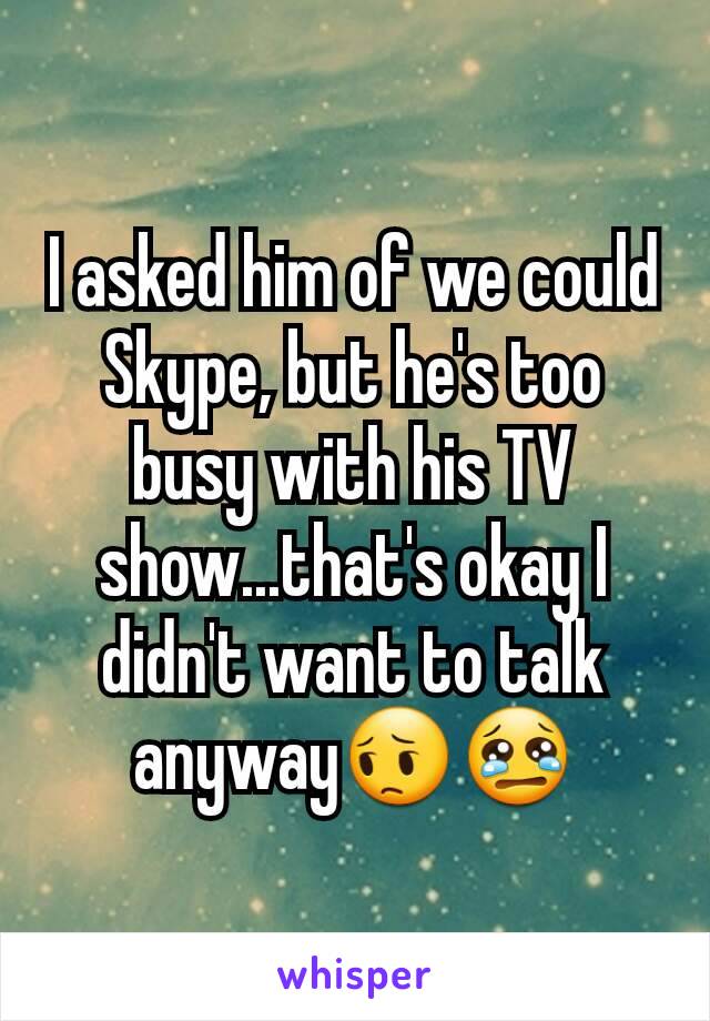 I asked him of we could Skype, but he's too busy with his TV show...that's okay I didn't want to talk anyway😔😢