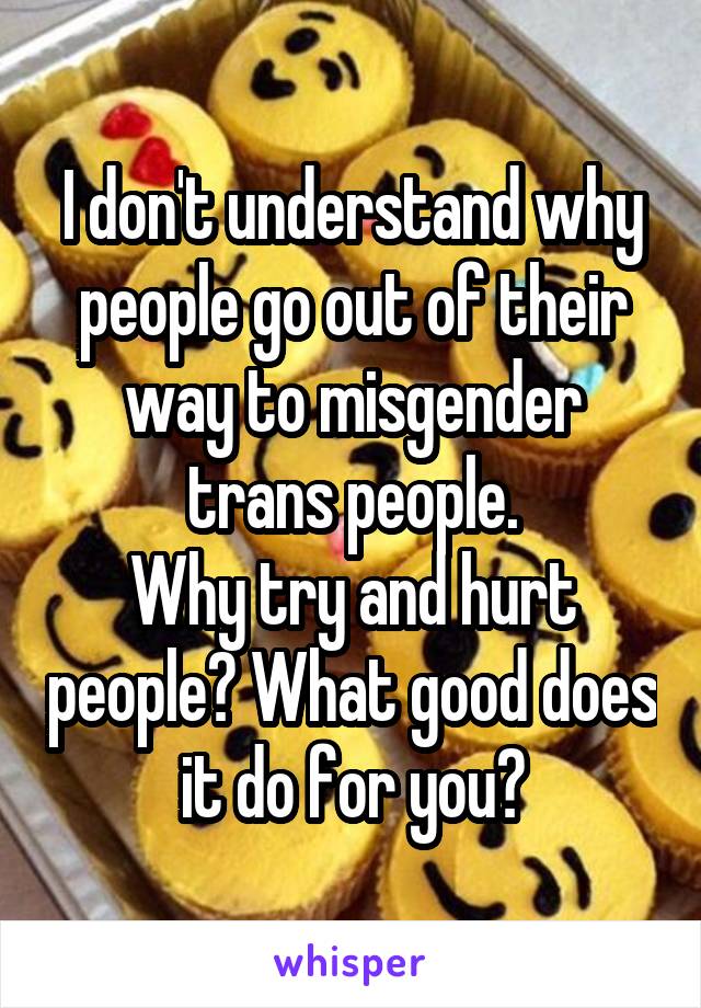 I don't understand why people go out of their way to misgender trans people.
Why try and hurt people? What good does it do for you?