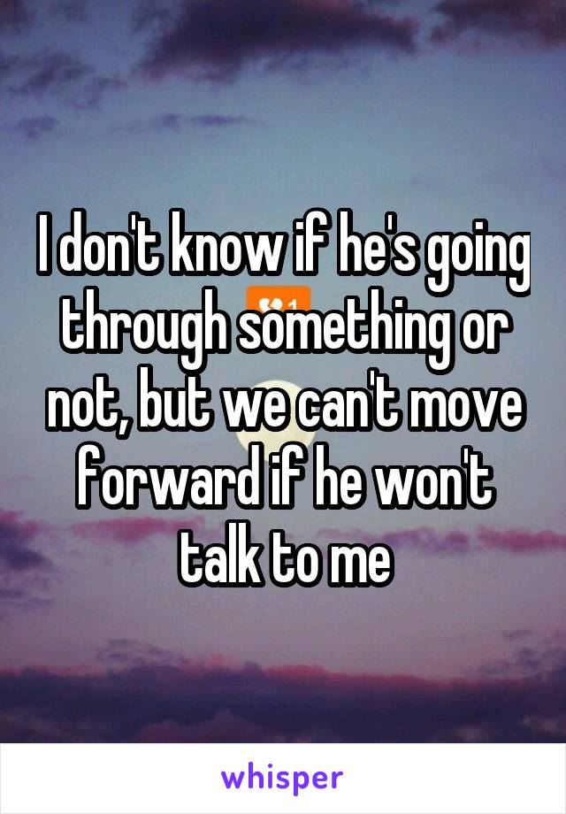 I don't know if he's going through something or not, but we can't move forward if he won't talk to me