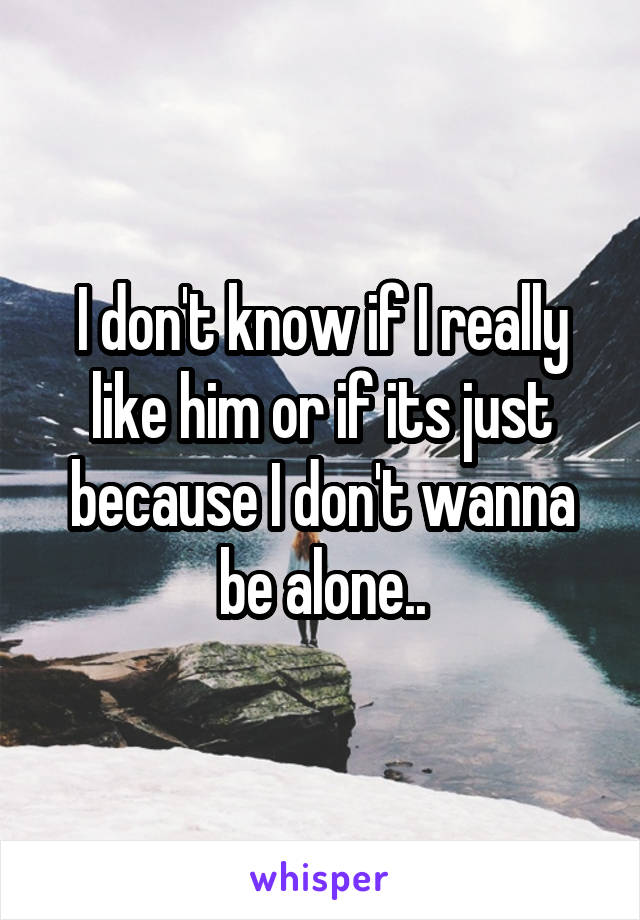 I don't know if I really like him or if its just because I don't wanna be alone..