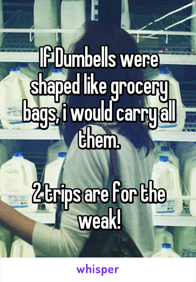 If Dumbells were shaped like grocery bags, i would carry all them.

2 trips are for the weak!