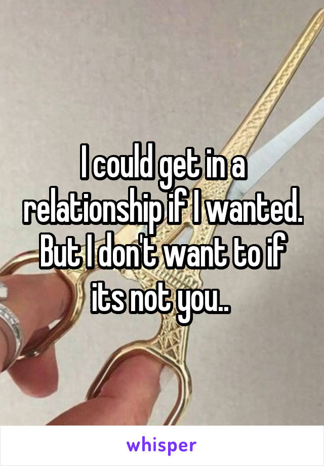 I could get in a relationship if I wanted. But I don't want to if its not you.. 