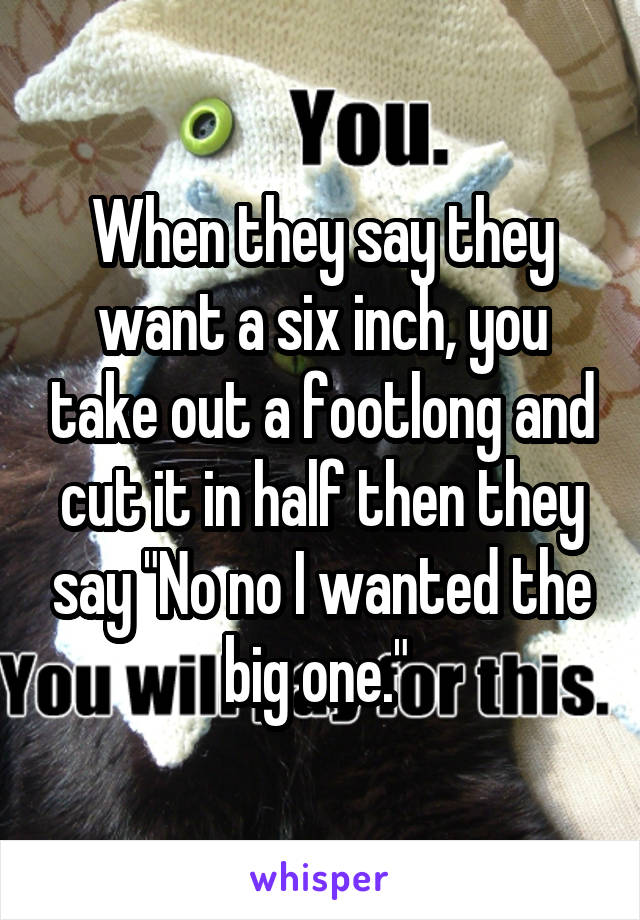 When they say they want a six inch, you take out a footlong and cut it in half then they say "No no I wanted the big one." 