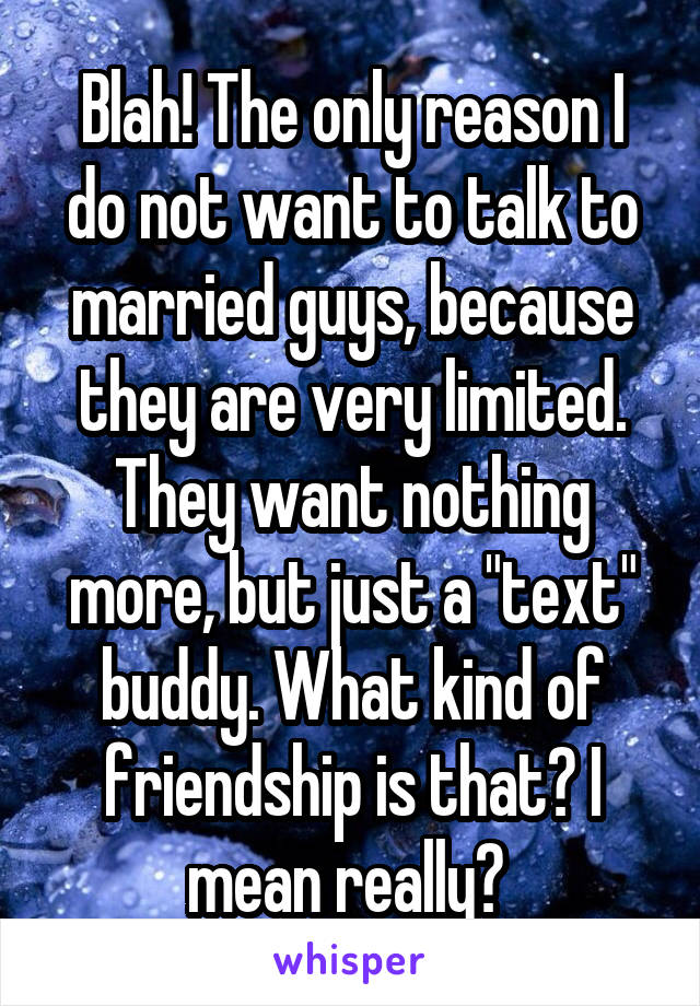 Blah! The only reason I do not want to talk to married guys, because they are very limited. They want nothing more, but just a "text" buddy. What kind of friendship is that? I mean really? 