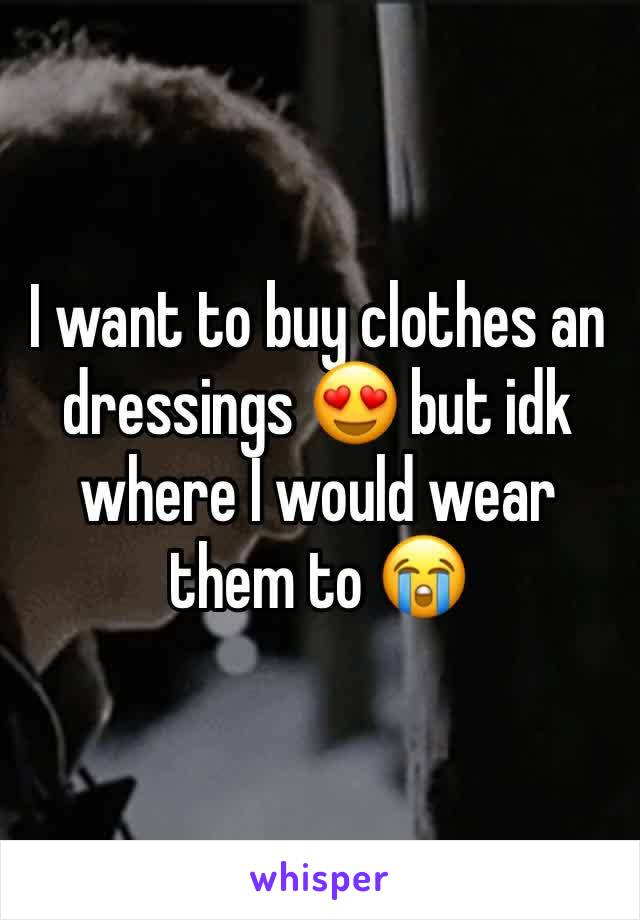 I want to buy clothes an dressings 😍 but idk where I would wear them to 😭