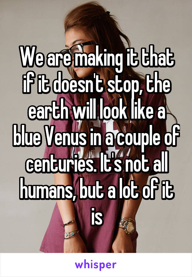 We are making it that if it doesn't stop, the earth will look like a blue Venus in a couple of centuries. It's not all humans, but a lot of it is