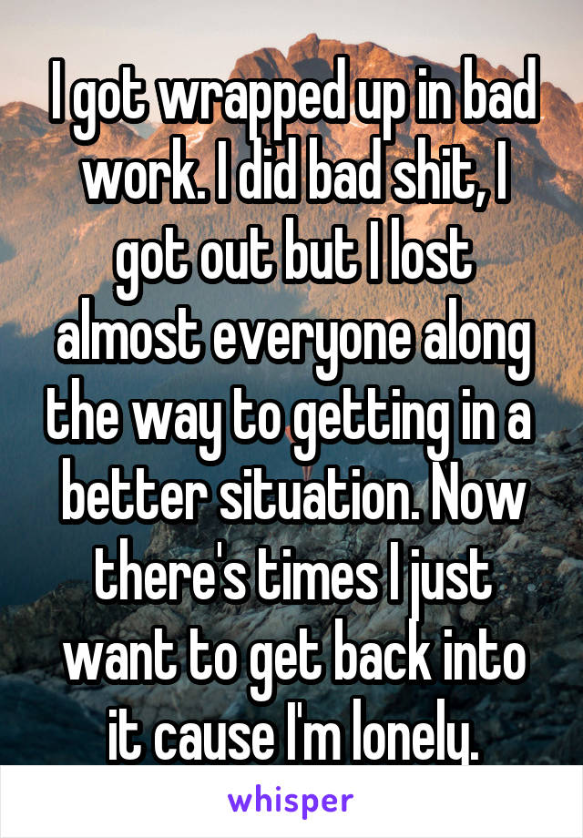 I got wrapped up in bad work. I did bad shit, I got out but I lost almost everyone along the way to getting in a  better situation. Now there's times I just want to get back into it cause I'm lonely.