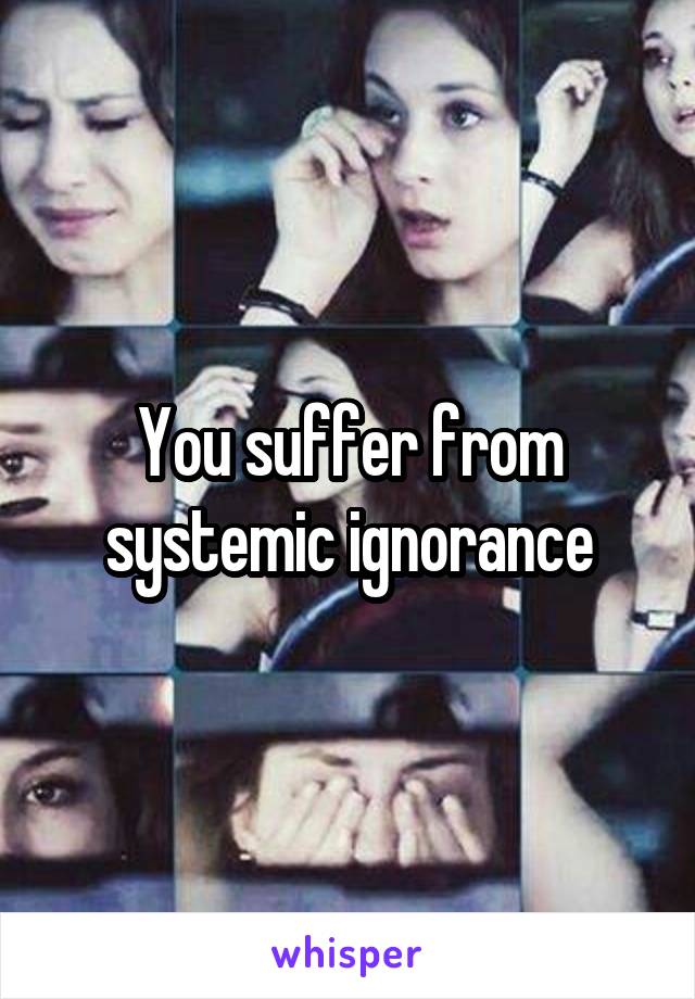 You suffer from systemic ignorance