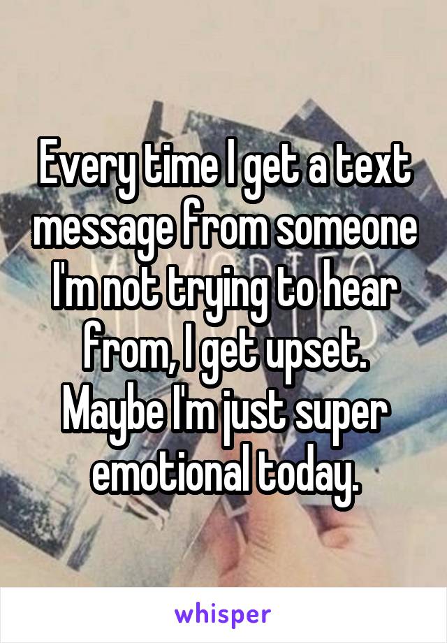 Every time I get a text message from someone I'm not trying to hear from, I get upset. Maybe I'm just super emotional today.