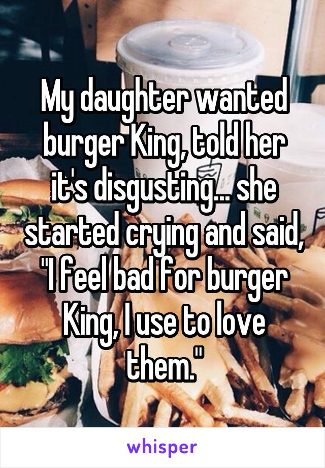 My daughter wanted burger King, told her it's disgusting... she started crying and said, "I feel bad for burger King, I use to love them."