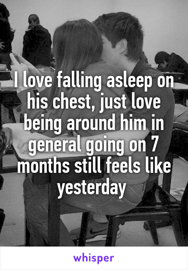 I love falling asleep on his chest, just love being around him in general going on 7 months still feels like yesterday 