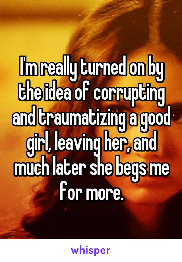 I'm really turned on by the idea of corrupting and traumatizing a good girl, leaving her, and much later she begs me for more.