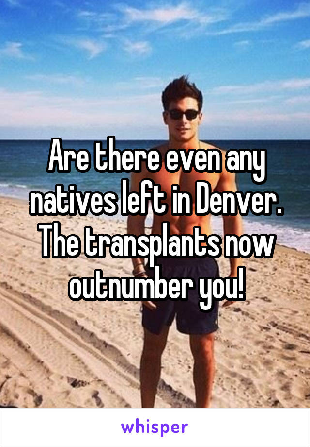 Are there even any natives left in Denver. The transplants now outnumber you!