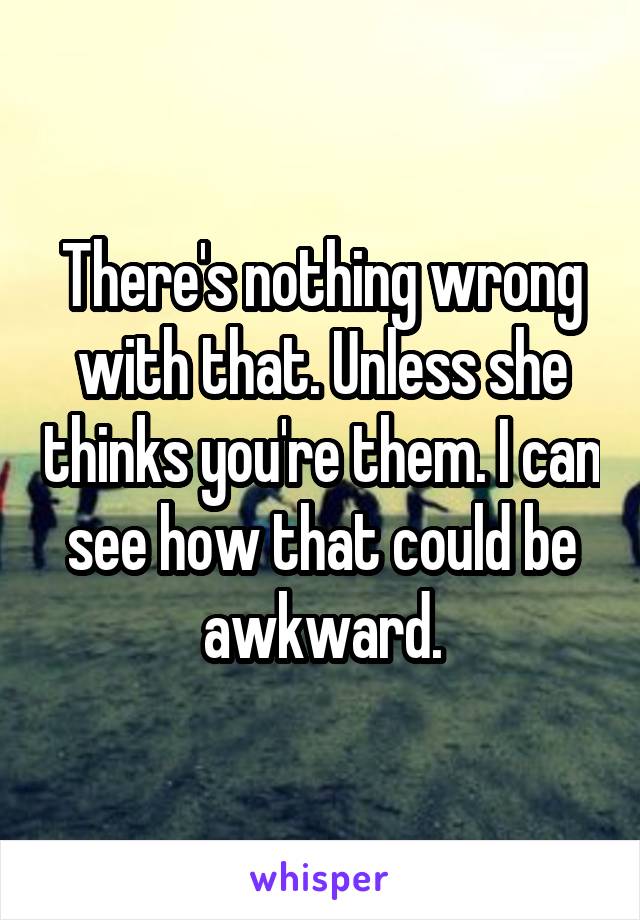 There's nothing wrong with that. Unless she thinks you're them. I can see how that could be awkward.