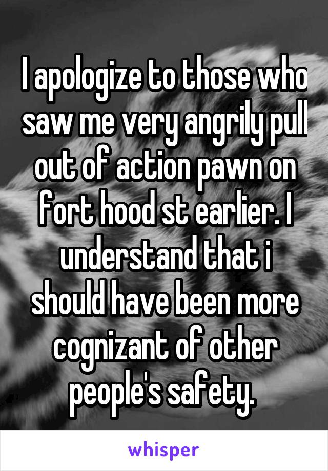 I apologize to those who saw me very angrily pull out of action pawn on fort hood st earlier. I understand that i should have been more cognizant of other people's safety. 