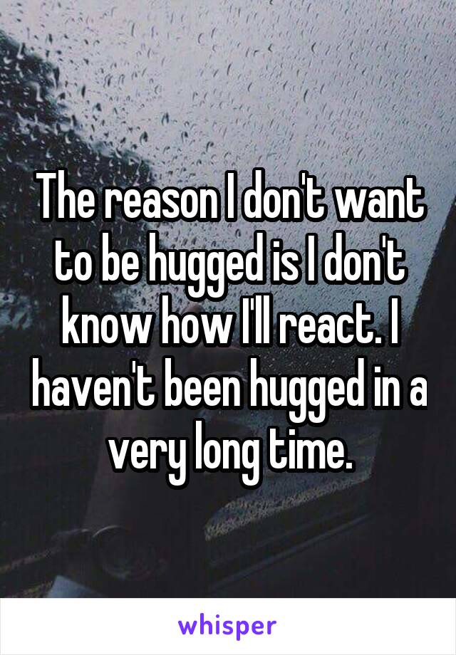 The reason I don't want to be hugged is I don't know how I'll react. I haven't been hugged in a very long time.