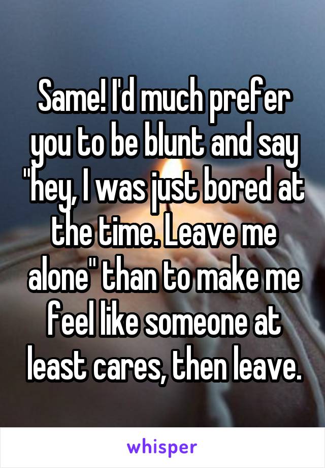 Same! I'd much prefer you to be blunt and say "hey, I was just bored at the time. Leave me alone" than to make me feel like someone at least cares, then leave.