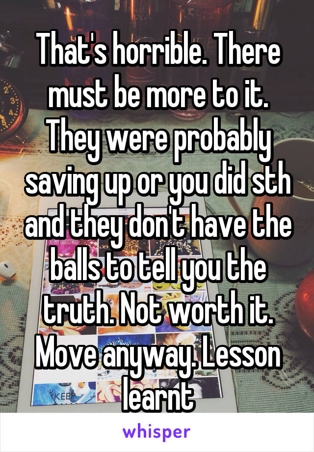 That's horrible. There must be more to it. They were probably saving up or you did sth and they don't have the balls to tell you the truth. Not worth it. Move anyway. Lesson learnt