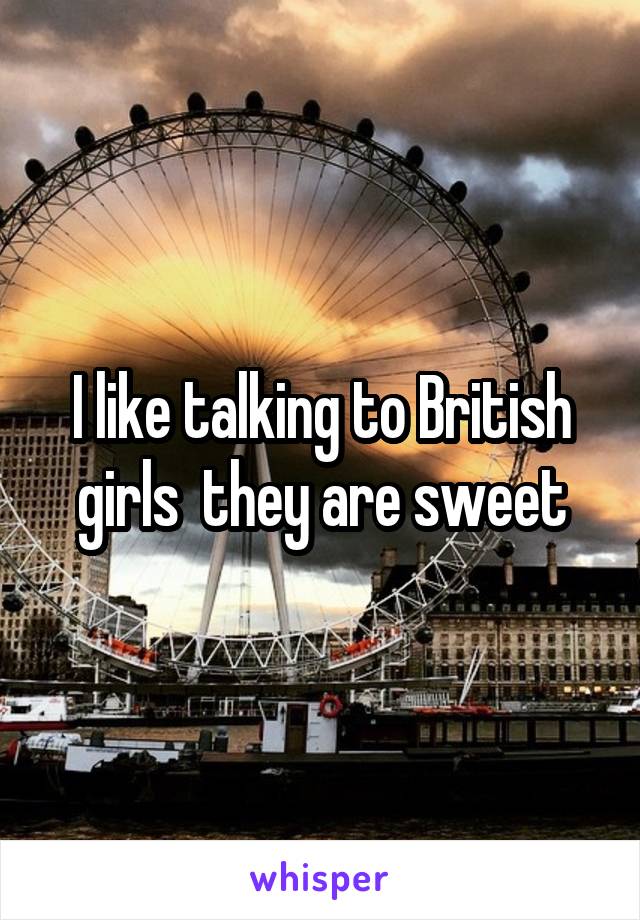 I like talking to British girls  they are sweet