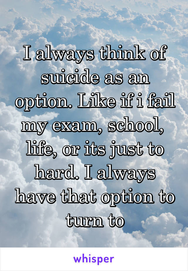 I always think of suicide as an option. Like if i fail my exam, school,  life, or its just to hard. I always have that option to turn to