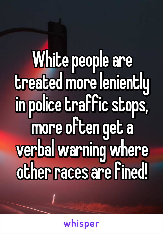 White people are treated more leniently in police traffic stops, more often get a verbal warning where other races are fined!