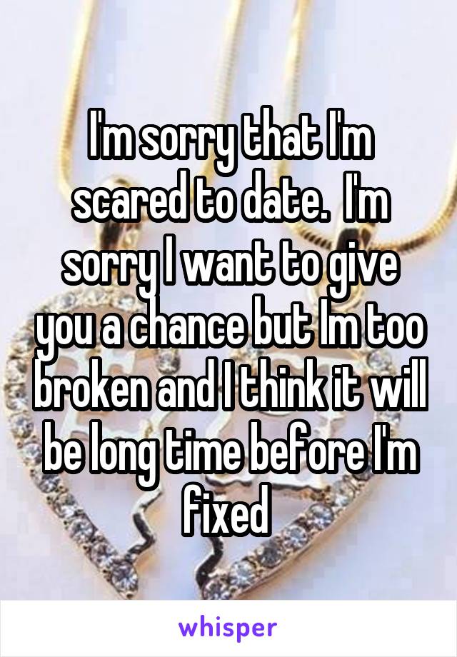 I'm sorry that I'm scared to date.  I'm sorry I want to give you a chance but Im too broken and I think it will be long time before I'm fixed 