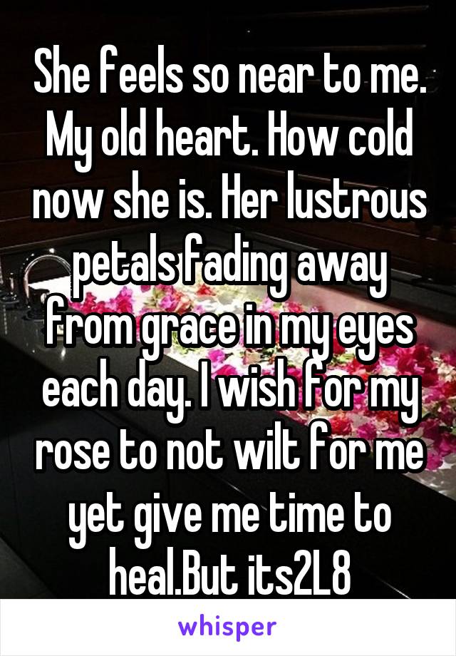 She feels so near to me. My old heart. How cold now she is. Her lustrous petals fading away from grace in my eyes each day. I wish for my rose to not wilt for me yet give me time to heal.But its2L8