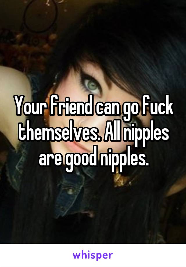 Your friend can go fuck themselves. All nipples are good nipples.