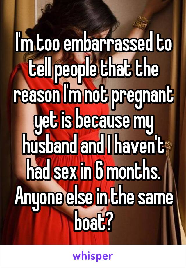 I'm too embarrassed to tell people that the reason I'm not pregnant yet is because my husband and I haven't had sex in 6 months. Anyone else in the same boat?