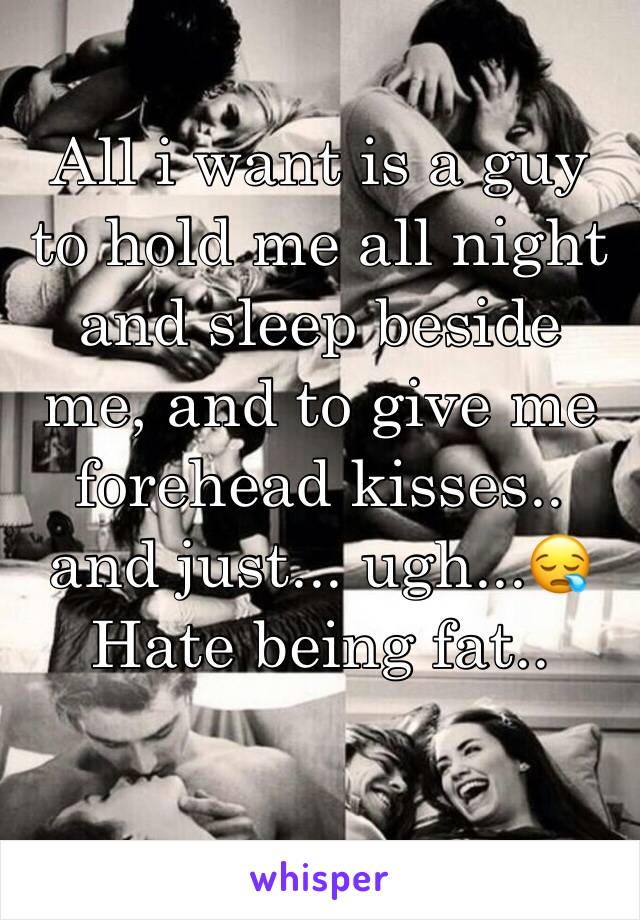 All i want is a guy to hold me all night and sleep beside me, and to give me forehead kisses.. and just... ugh...😪
Hate being fat.. 