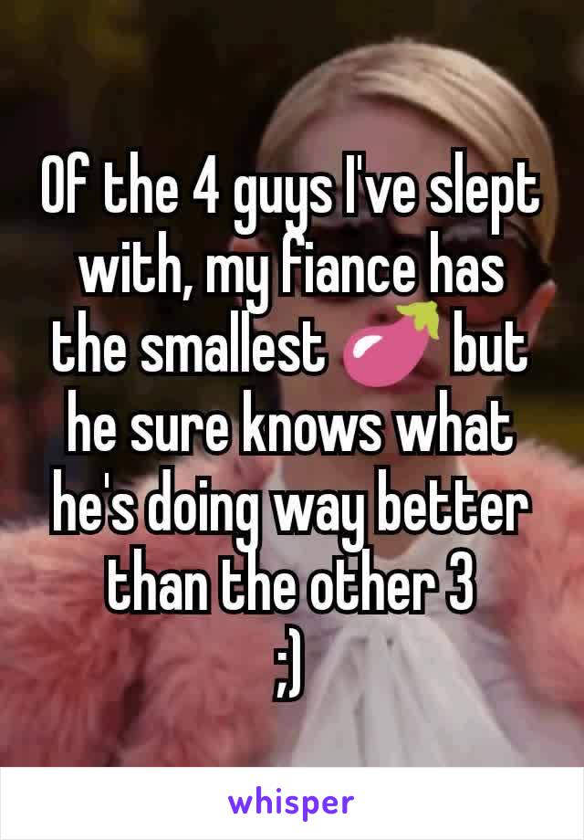 Of the 4 guys I've slept with, my fiance has the smallest 🍆 but he sure knows what he's doing way better than the other 3
;)