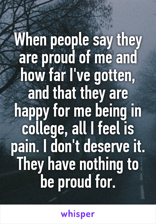 When people say they are proud of me and how far I've gotten, and that they are happy for me being in college, all I feel is pain. I don't deserve it. They have nothing to be proud for.