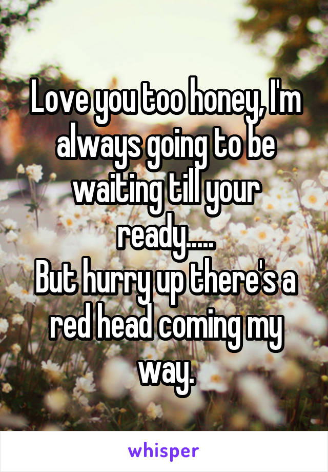 Love you too honey, I'm always going to be waiting till your ready.....
But hurry up there's a red head coming my way.