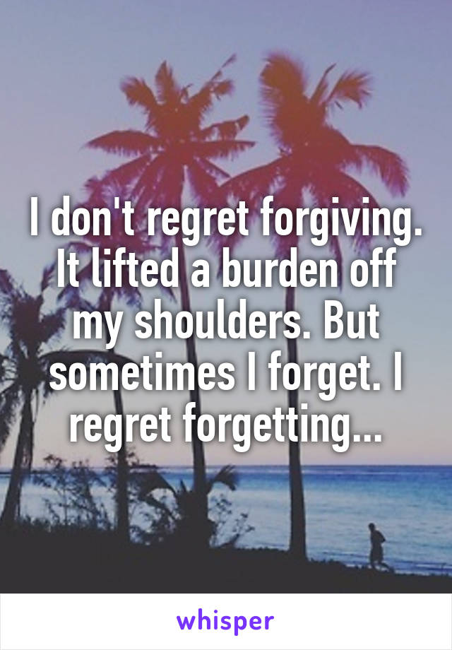 I don't regret forgiving. It lifted a burden off my shoulders. But sometimes I forget. I regret forgetting...