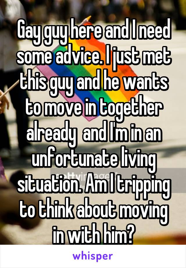 Gay guy here and I need some advice. I just met this guy and he wants to move in together already  and I'm in an unfortunate living situation. Am I tripping to think about moving in with him?