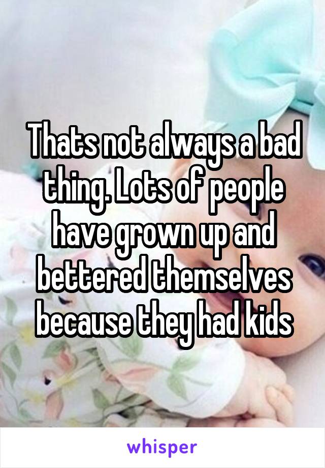 Thats not always a bad thing. Lots of people have grown up and bettered themselves because they had kids