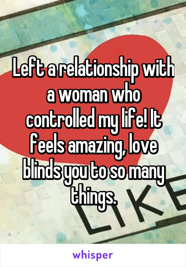 Left a relationship with a woman who controlled my life! It feels amazing, love blinds you to so many things.