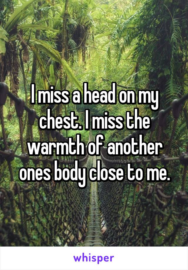 I miss a head on my chest. I miss the warmth of another ones body close to me.