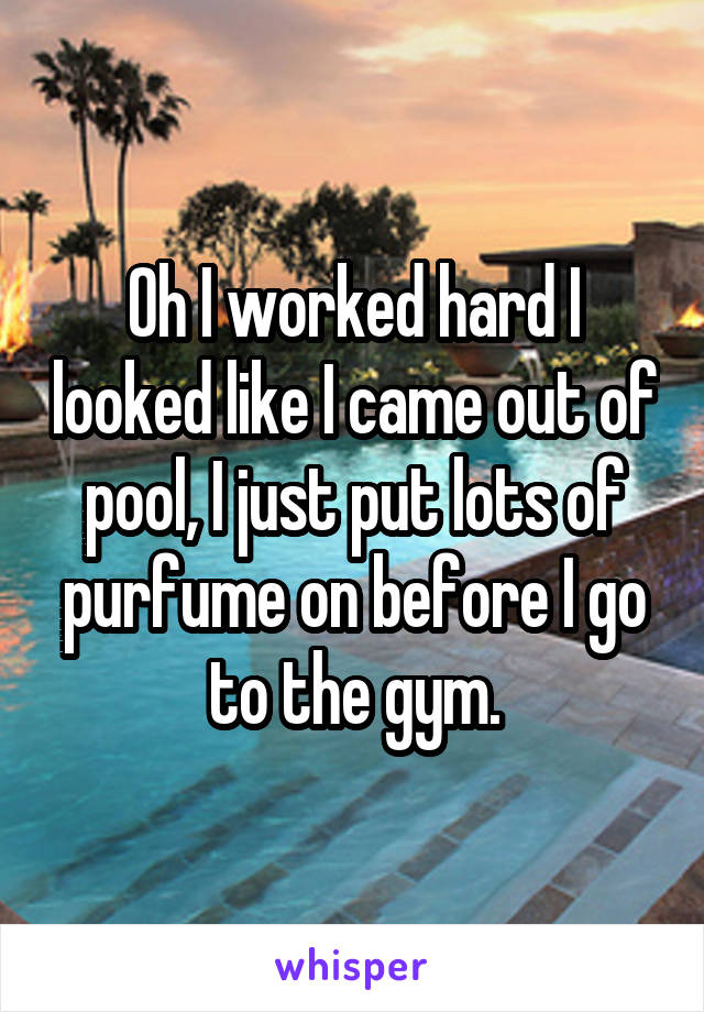 Oh I worked hard I looked like I came out of pool, I just put lots of purfume on before I go to the gym.