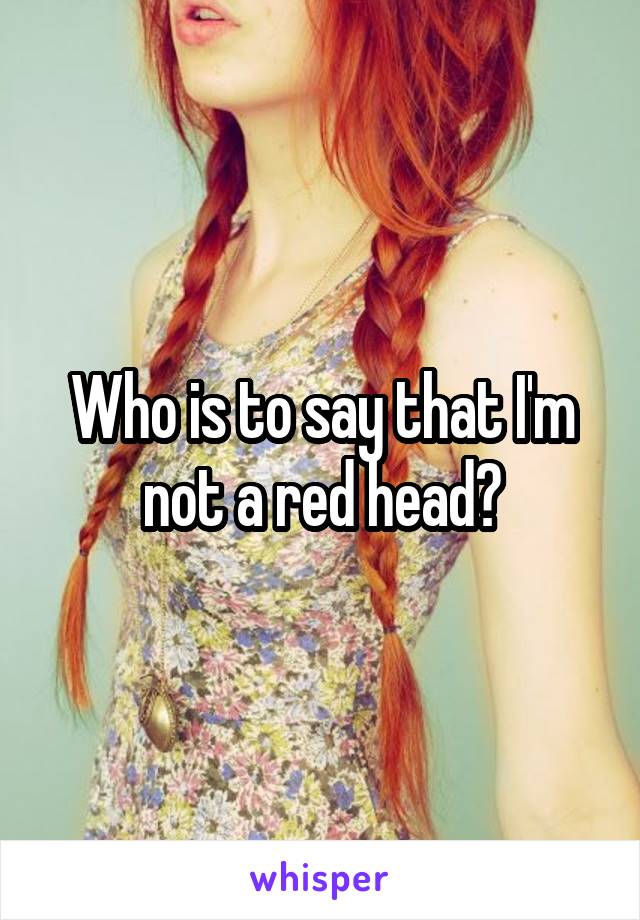 Who is to say that I'm not a red head?