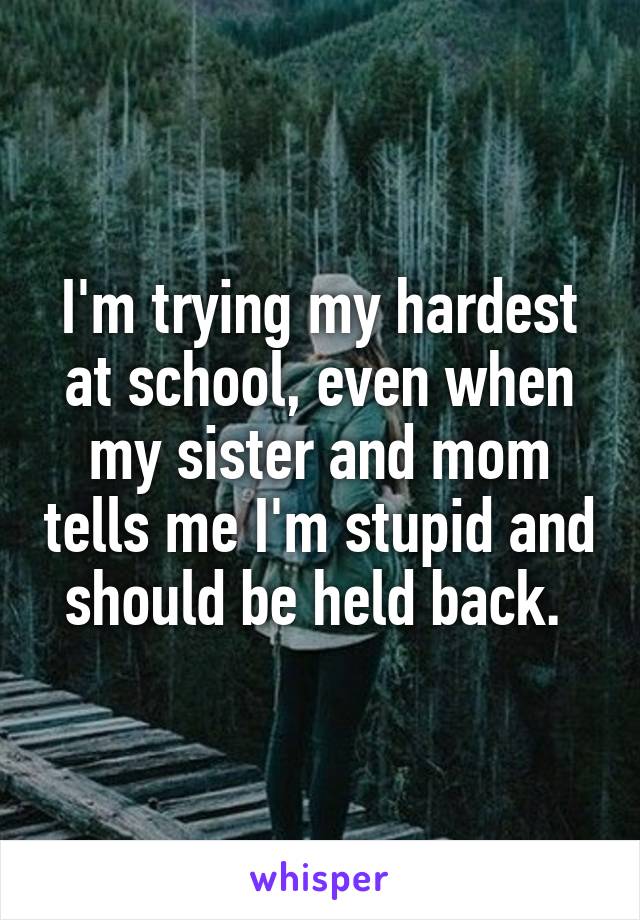 I'm trying my hardest at school, even when my sister and mom tells me I'm stupid and should be held back. 