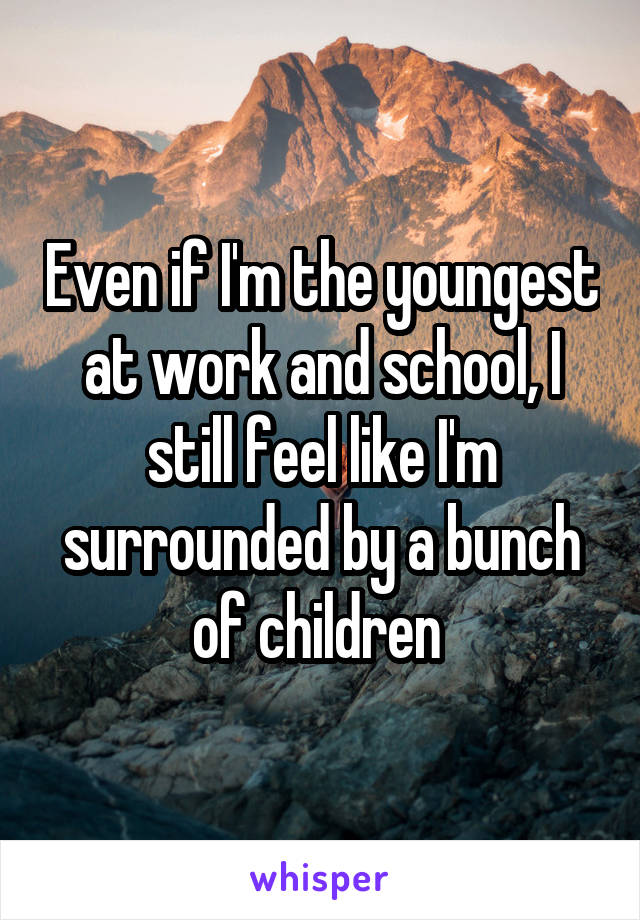 Even if I'm the youngest at work and school, I still feel like I'm surrounded by a bunch of children 