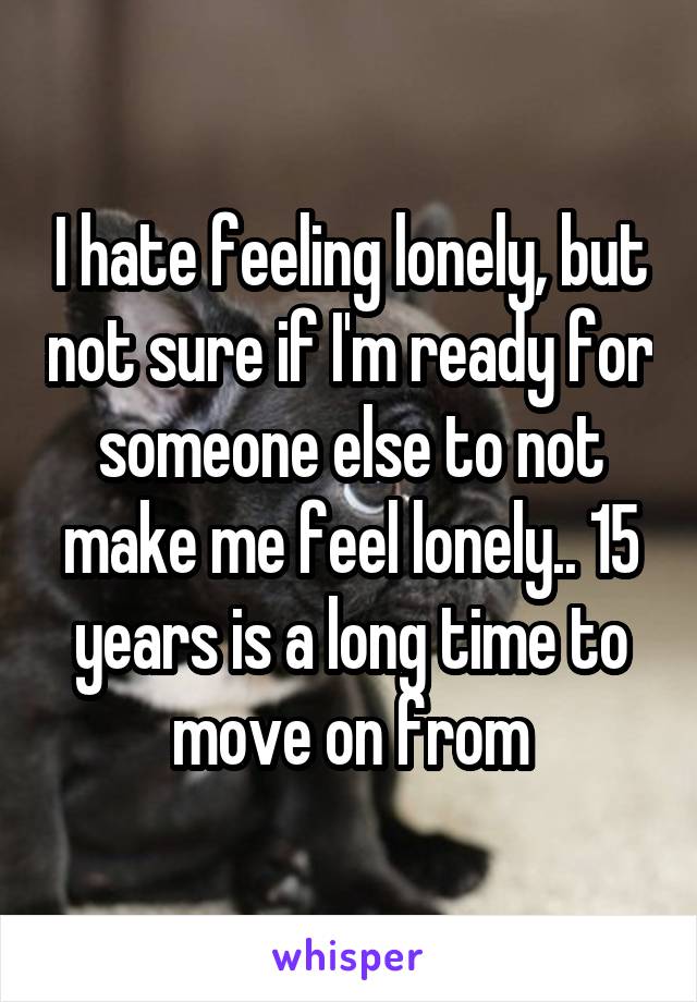 I hate feeling lonely, but not sure if I'm ready for someone else to not make me feel lonely.. 15 years is a long time to move on from