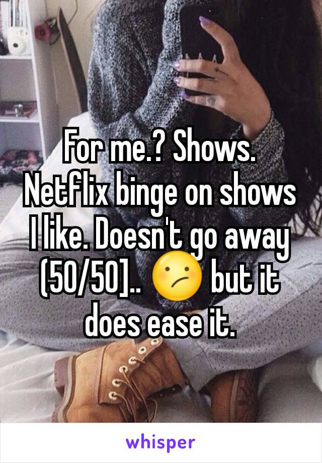 For me.? Shows. Netflix binge on shows I like. Doesn't go away (50/50].. 😕 but it does ease it.