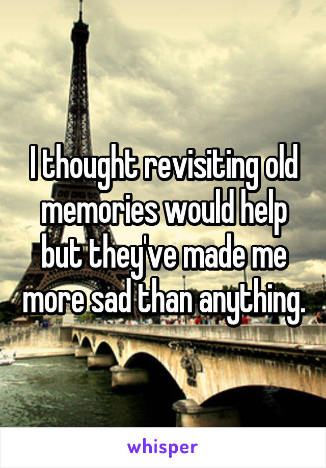 I thought revisiting old memories would help but they've made me more sad than anything.