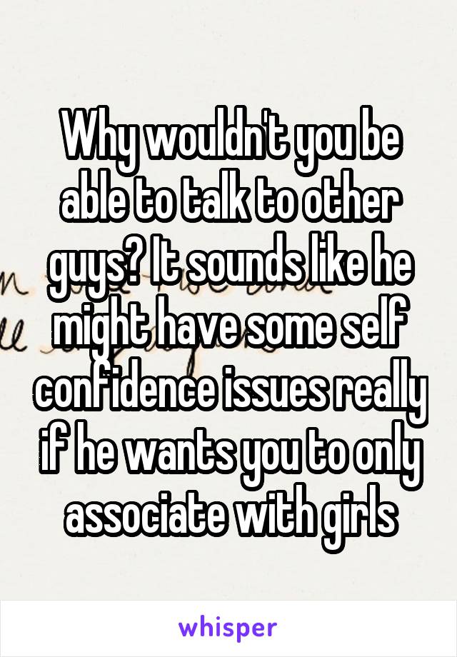 Why wouldn't you be able to talk to other guys? It sounds like he might have some self confidence issues really if he wants you to only associate with girls