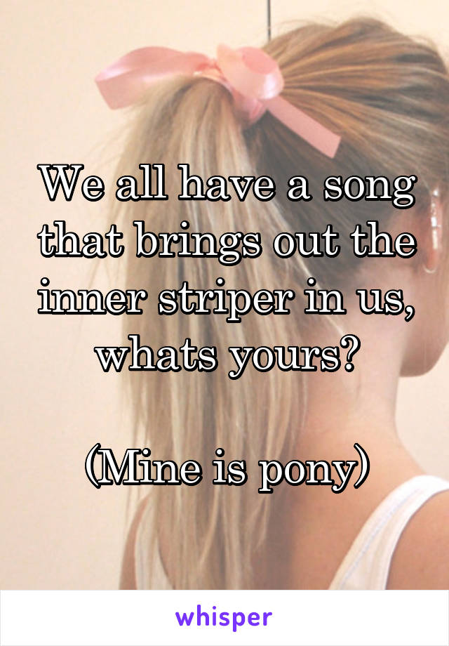 We all have a song that brings out the inner striper in us, whats yours?

(Mine is pony)