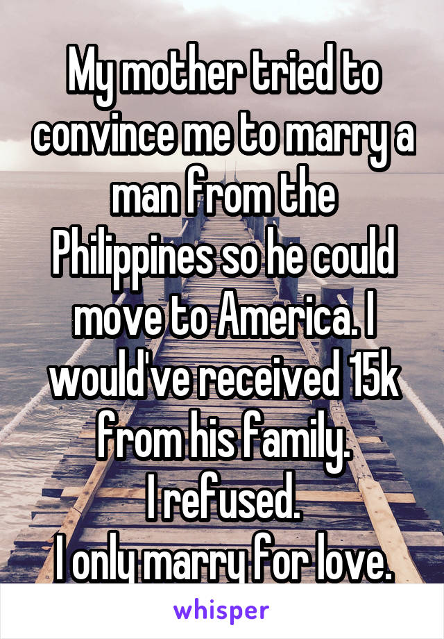 My mother tried to convince me to marry a man from the Philippines so he could move to America. I would've received 15k from his family.
I refused.
I only marry for love.