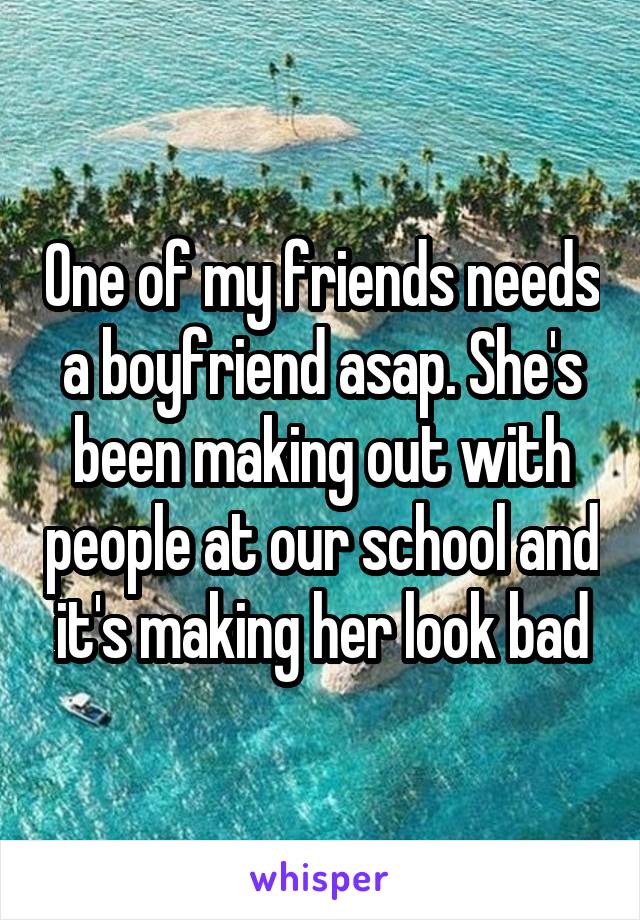 One of my friends needs a boyfriend asap. She's been making out with people at our school and it's making her look bad