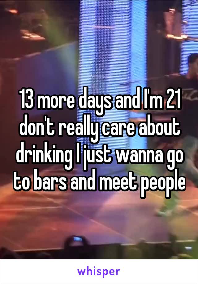 13 more days and I'm 21 don't really care about drinking I just wanna go to bars and meet people